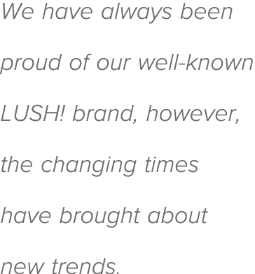 We have always been proud of our well-known LUSH  brand, however, the changing times have brought about new trends 