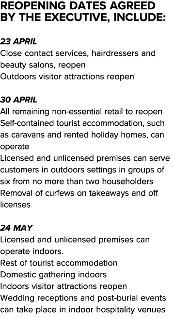 Reopening dates agreed by the Executive, include:  23 April Close contact services, hairdressers and beauty salons, r   