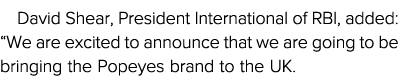 David Shear, President International of RBI, added:  We are excited to announce that we are going to be bringing the    