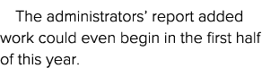 The administrators  report added work could even begin in the first half of this year  