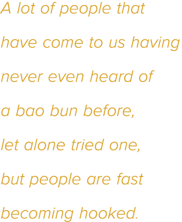 A lot of people that have come to us having never even heard of a bao bun before, let alone tried one, but people are   
