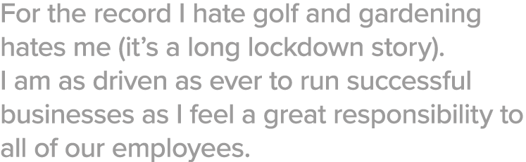 For the record I hate golf and gardening hates me (it s a long lockdown story)  I am as driven as ever to run success   
