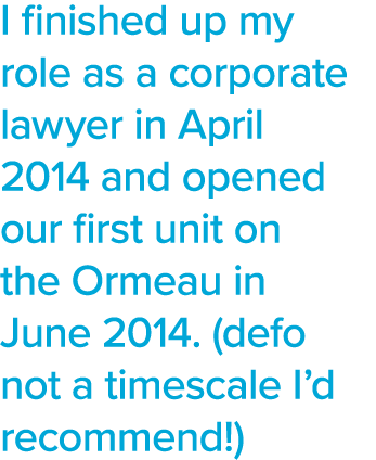 I finished up my role as a corporate lawyer in April 2014 and opened our first unit on the Ormeau in June 2014  (defo   