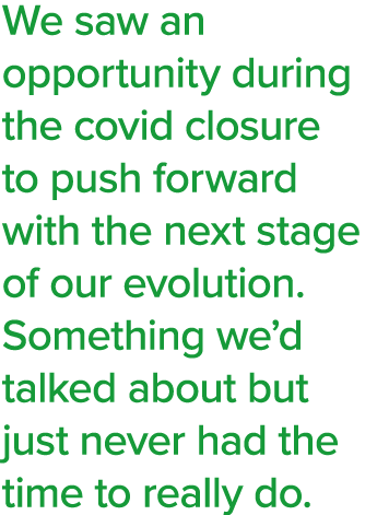 We saw an opportunity during the covid closure to push forward with the next stage of our evolution  Something we d t   