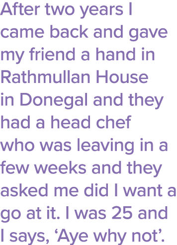 After two years I came back and gave my friend a hand in Rathmullan House in Donegal and they had a head chef who was   