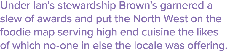 Under Ian s stewardship Brown s garnered a slew of awards and put the North West on the foodie map serving high end c   