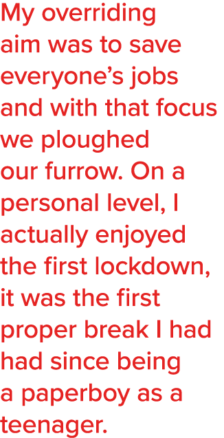 My overriding aim was to save everyone s jobs and with that focus we ploughed our furrow  On a personal level, I actu   