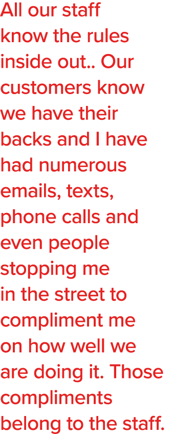 All our staff know the rules inside out   Our customers know we have their backs and I have had numerous emails, text   