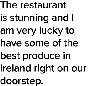 The restaurant is stunning and I am very lucky to have some of the best produce in Ireland right on our doorstep  