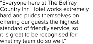  Everyone here at The Belfray Country Inn Hotel works extremely hard and prides themselves on offering our guests the   