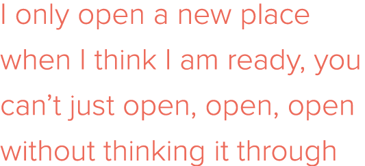 I only open a new place when I think I am ready, you can t just open, open, open without thinking it through