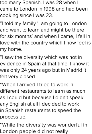 too many Spanish  I was 28 when I came to London in 1998 and had been cooking since I was 23   I told my family  I am   