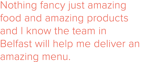 Nothing fancy just amazing food and amazing products and I know the team in Belfast will help me deliver an amazing m   
