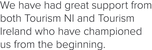 We have had great support from both Tourism NI and Tourism Ireland who have championed us from the beginning  