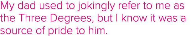 My dad used to jokingly refer to me as the Three Degrees, but I know it was a source of pride to him 