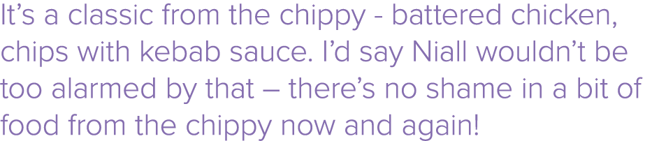 It s a classic from the chippy - battered chicken, chips with kebab sauce  I d say Niall wouldn t be too alarmed by t   