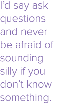 I d say ask questions and never be afraid of sounding silly if you don t know something 