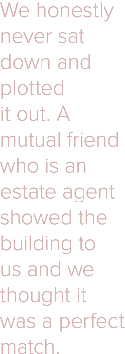 We honestly never sat down and plotted it out  A mutual friend who is an estate agent showed the building to us and w   