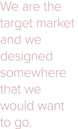 We are the target market and we designed somewhere that we would want to go 