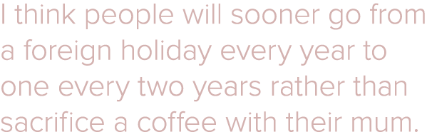 I think people will sooner go from a foreign holiday every year to one every two years rather than sacrifice a coffee   