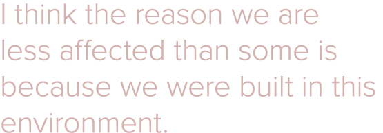 I think the reason we are less affected than some is because we were built in this environment 