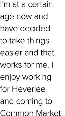 I’m at a certain age now and have decided to take things easier and that works for me. I enjoy working for Heverlee a...