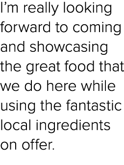 I’m really looking forward to coming and showcasing the great food that we do here while using the fantastic local in...