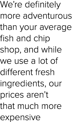 We’re definitely more adventurous than your average fish and chip shop, and while we use a lot of different fresh ing...
