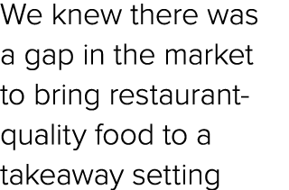 We knew there was a gap in the market to bring restaurant quality food to a takeaway setting