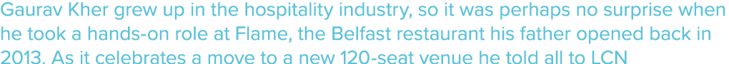 Gaurav Kher grew up in the hospitality industry, so it was perhaps no surprise when he took a hands on role at Flame,...