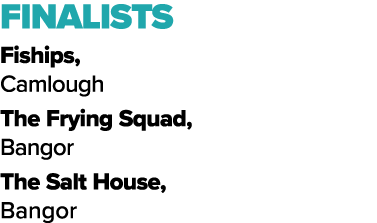 FINALISTS Fiships, Camlough The Frying Squad, Bangor The Salt House, Bangor