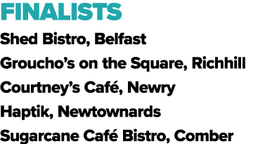 FINALISTS Shed Bistro, Belfast Groucho’s on the Square, Richhill Courtney’s Caf , Newry Haptik, Newtownards Sugarcane...
