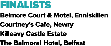 FINALISTS Belmore Court & Motel, Enniskillen Courtney’s Cafe, Newry Killeavy Castle Estate The Balmoral Hotel, Belfast