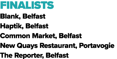 FINALISTS Blank, Belfast Haptik, Belfast Common Market, Belfast New Quays Restaurant, Portavogie The Reporter, Belfast