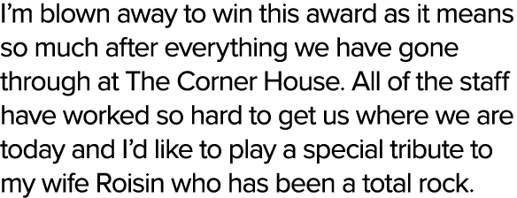 I’m blown away to win this award as it means so much after everything we have gone through at The Corner House. All o...