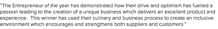 “The Entrepreneur of the year has demonstrated how their drive and optimism has fuelled a passion leading to the crea...