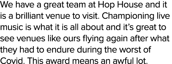 We have a great team at Hop House and it is a brilliant venue to visit. Championing live music is what it is all abou...