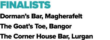 FINALISTS Dorman’s Bar, Magherafelt The Goat’s Toe, Bangor The Corner House Bar, Lurgan