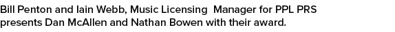 Bill Penton and Iain Webb, Music Licensing Manager for PPL PRS presents Dan McAllen and Nathan Bowen with their award.