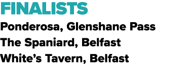 FINALISTS Ponderosa, Glenshane Pass The Spaniard, Belfast White’s Tavern, Belfast