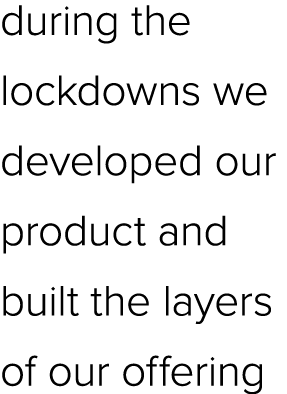 during the lockdowns we developed our product and built the layers of our offering