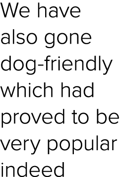 We have also gone dog friendly which had proved to be very popular indeed