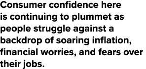 Consumer confidence here is continuing to plummet as people struggle against a backdrop of soaring inflation, financi...