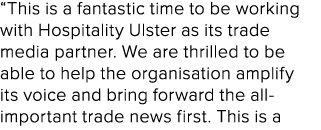 “This is a fantastic time to be working with Hospitality Ulster as its trade media partner. We are thrilled to be abl...