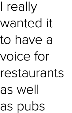 I really wanted it to have a voice for restaurants as well as pubs
