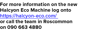 For more information on the new Halcyon Eco Machine log onto https://halcyon eco.com/ or call the team in Roscommon o...
