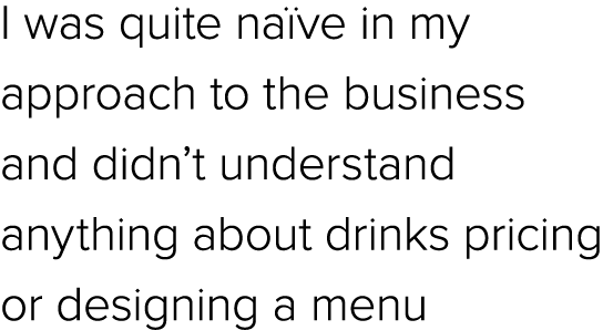 I was quite na ve in my approach to the business and didn’t understand anything about drinks pricing or designing a menu