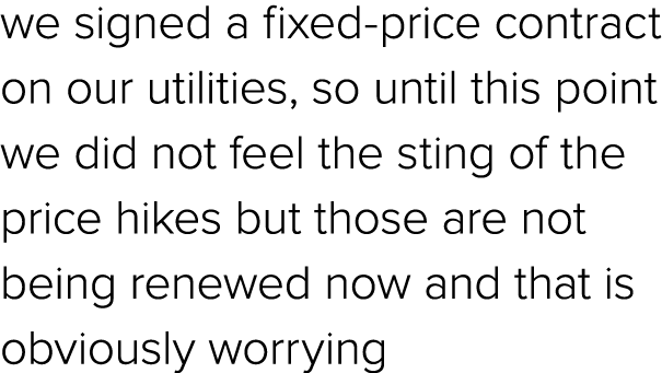 we signed a fixed price contract on our utilities, so until this point we did not feel the sting of the price hikes b...