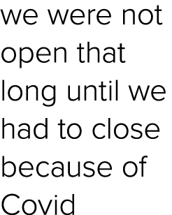 we were not open that long until we had to close because of Covid