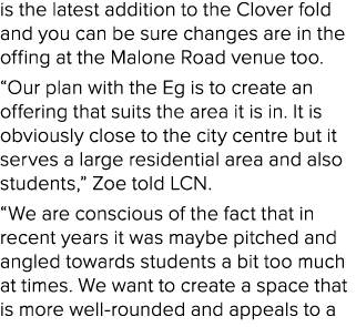 is the latest addition to the Clover fold and you can be sure changes are in the offing at the Malone Road venue too....